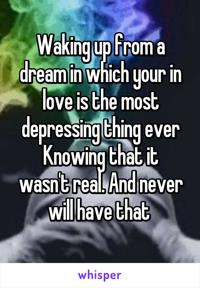 Waking up from a dream in which your in love is the most depressing thing ever
Knowing that it wasn't real. And never will have that 
