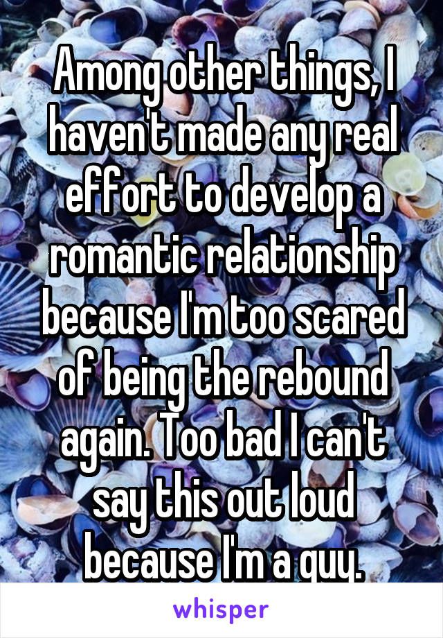 Among other things, I haven't made any real effort to develop a romantic relationship because I'm too scared of being the rebound again. Too bad I can't say this out loud because I'm a guy.