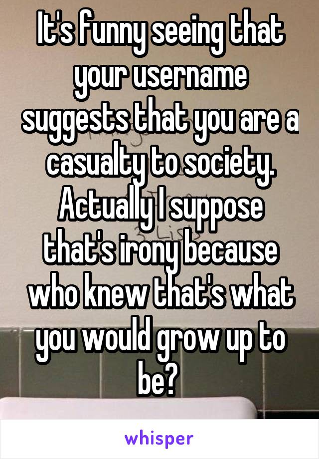 It's funny seeing that your username suggests that you are a casualty to society. Actually I suppose that's irony because who knew that's what you would grow up to be? 
