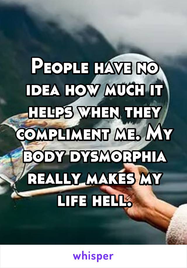 People have no idea how much it helps when they compliment me. My body dysmorphia really makes my life hell.