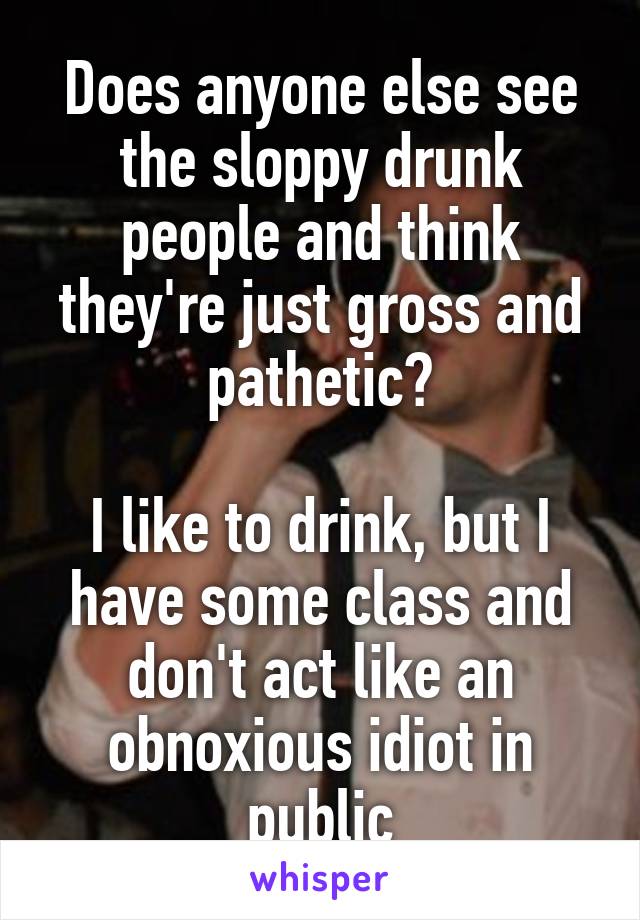 Does anyone else see the sloppy drunk people and think they're just gross and pathetic?

I like to drink, but I have some class and don't act like an obnoxious idiot in public