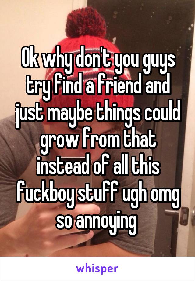 Ok why don't you guys try find a friend and just maybe things could grow from that instead of all this fuckboy stuff ugh omg so annoying 