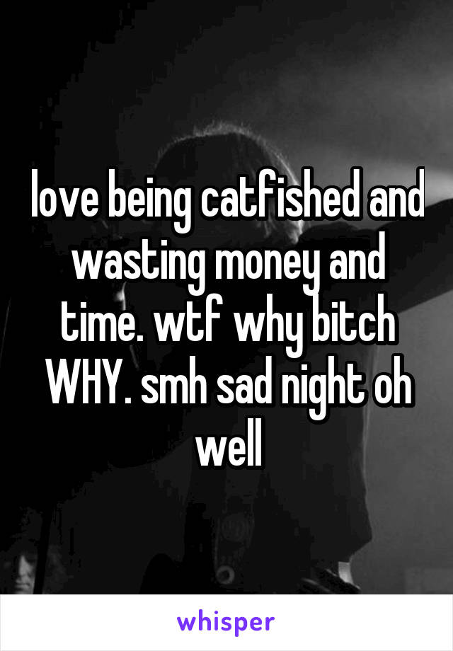 love being catfished and wasting money and time. wtf why bitch WHY. smh sad night oh well