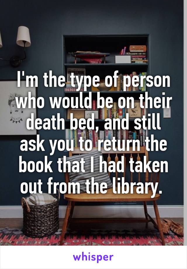 I'm the type of person who would be on their death bed, and still ask you to return the book that I had taken out from the library. 