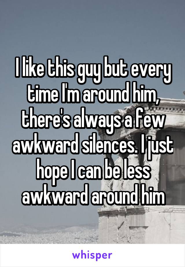 I like this guy but every time I'm around him, there's always a few awkward silences. I just hope I can be less awkward around him