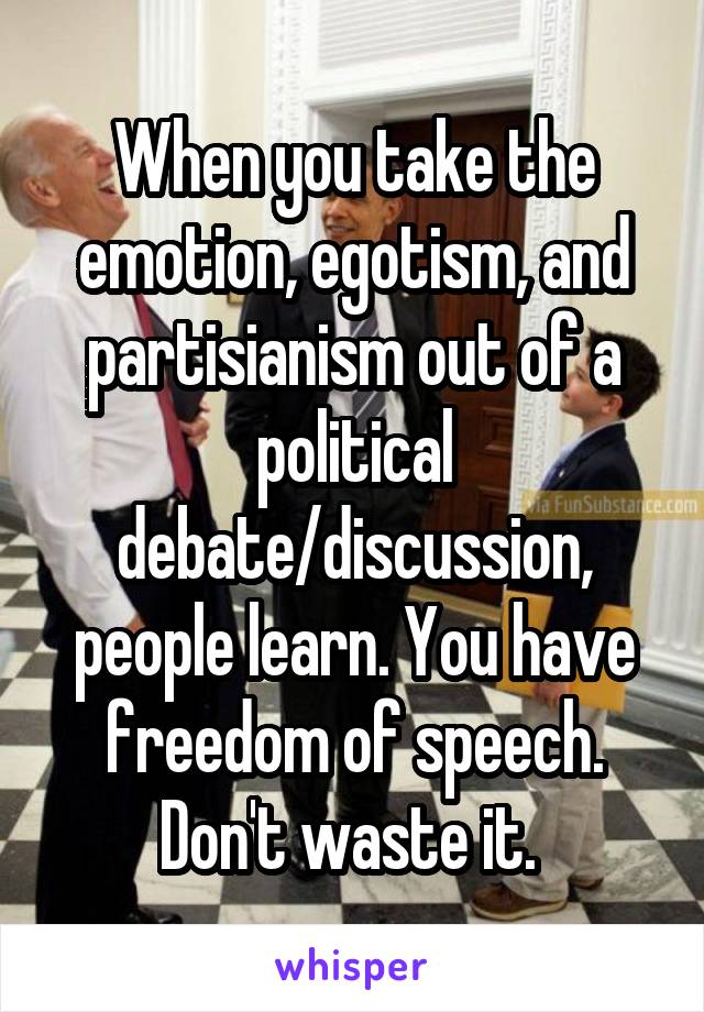 When you take the emotion, egotism, and partisianism out of a political debate/discussion, people learn. You have freedom of speech. Don't waste it. 