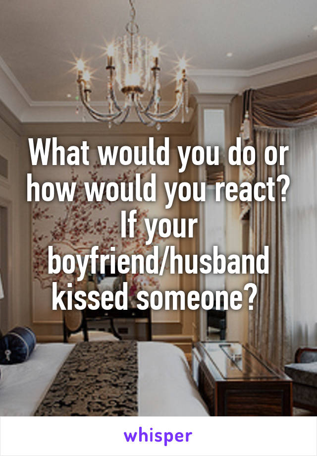 What would you do or how would you react? If your boyfriend/husband kissed someone? 