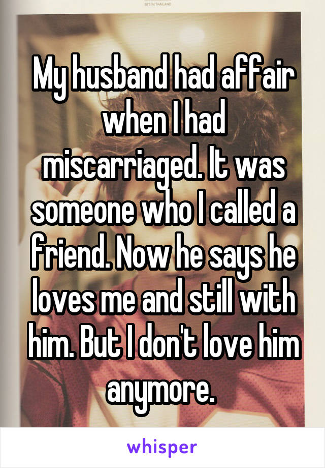 My husband had affair when I had miscarriaged. It was someone who I called a friend. Now he says he loves me and still with him. But I don't love him anymore. 