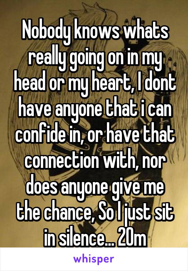 Nobody knows whats really going on in my head or my heart, I dont have anyone that i can confide in, or have that connection with, nor does anyone give me the chance, So I just sit in silence... 20m