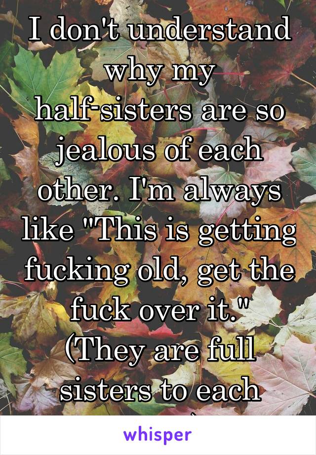 I don't understand why my half-sisters are so jealous of each other. I'm always like "This is getting fucking old, get the fuck over it."
(They are full sisters to each other)