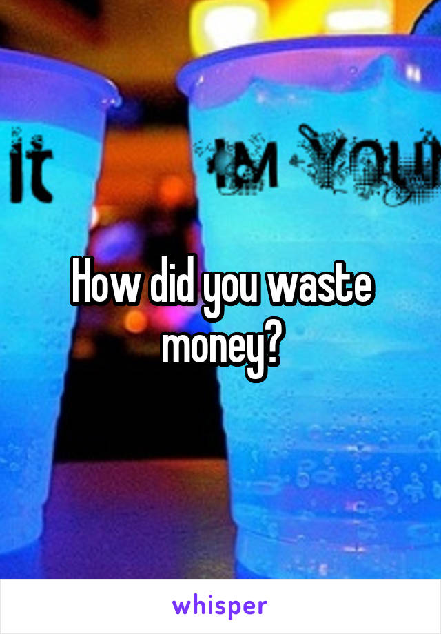 How did you waste money?