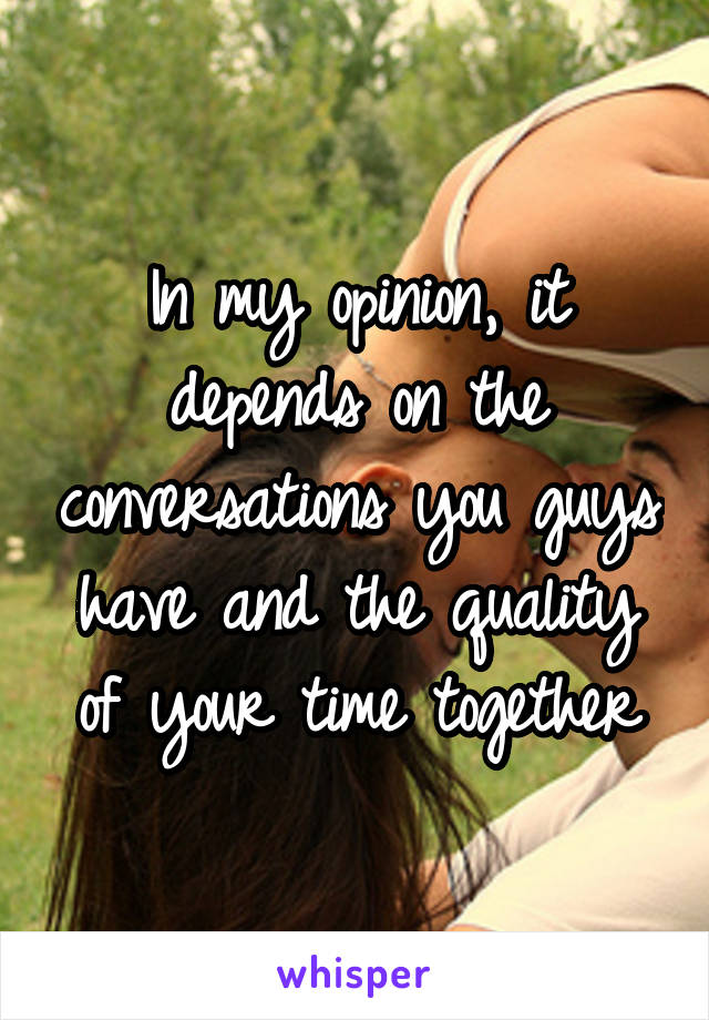 In my opinion, it depends on the conversations you guys have and the quality of your time together