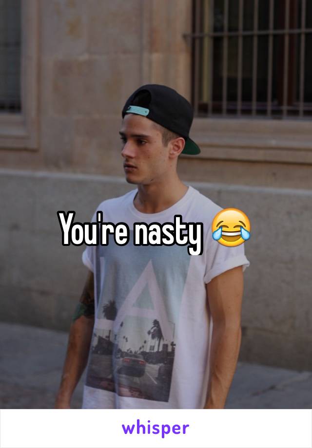 You're nasty 😂