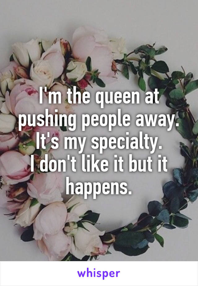 I'm the queen at pushing people away. It's my specialty.
I don't like it but it happens.