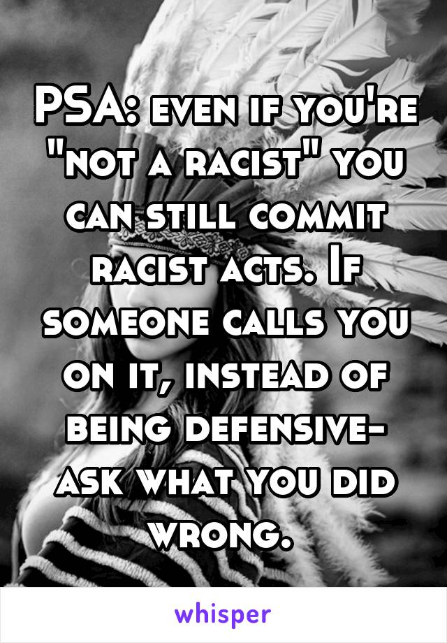 PSA: even if you're "not a racist" you can still commit racist acts. If someone calls you on it, instead of being defensive- ask what you did wrong. 