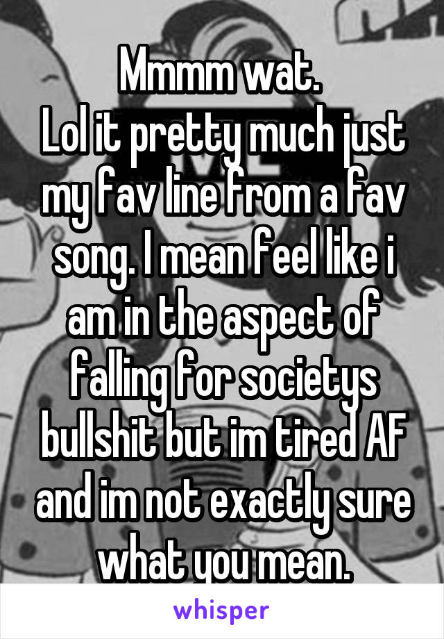 Mmmm wat. 
Lol it pretty much just my fav line from a fav song. I mean feel like i am in the aspect of falling for societys bullshit but im tired AF and im not exactly sure what you mean.