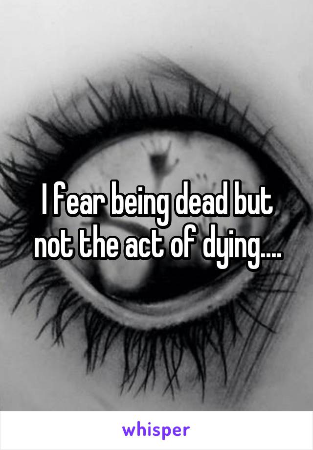 I fear being dead but not the act of dying....