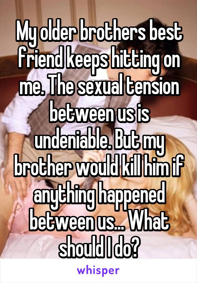 My older brothers best friend keeps hitting on me. The sexual tension between us is undeniable. But my brother would kill him if anything happened between us... What should I do?