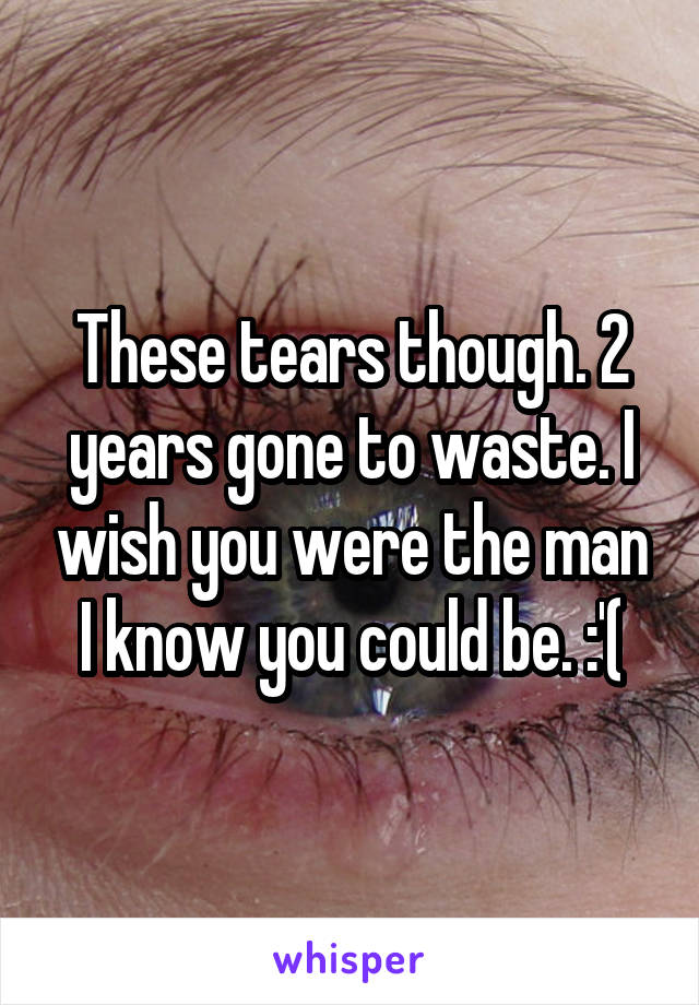 These tears though. 2 years gone to waste. I wish you were the man I know you could be. :'(