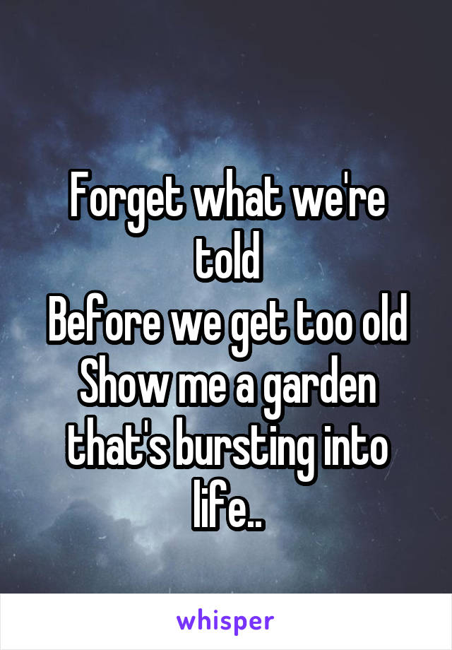 
Forget what we're told
Before we get too old
Show me a garden that's bursting into life..