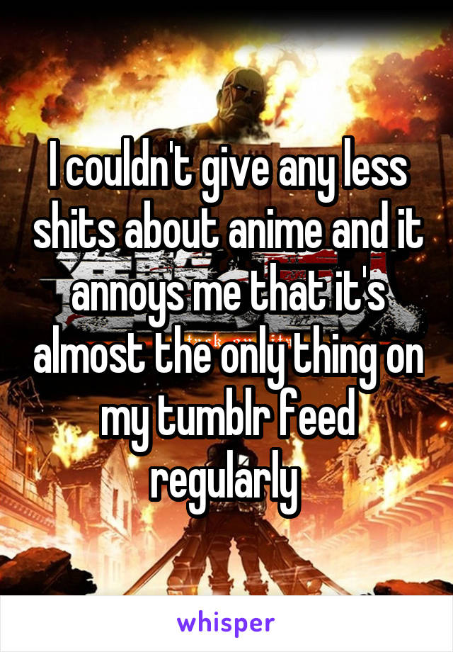 I couldn't give any less shits about anime and it annoys me that it's almost the only thing on my tumblr feed regularly 