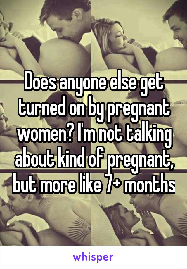 Does anyone else get turned on by pregnant women? I'm not talking about kind of pregnant, but more like 7+ months