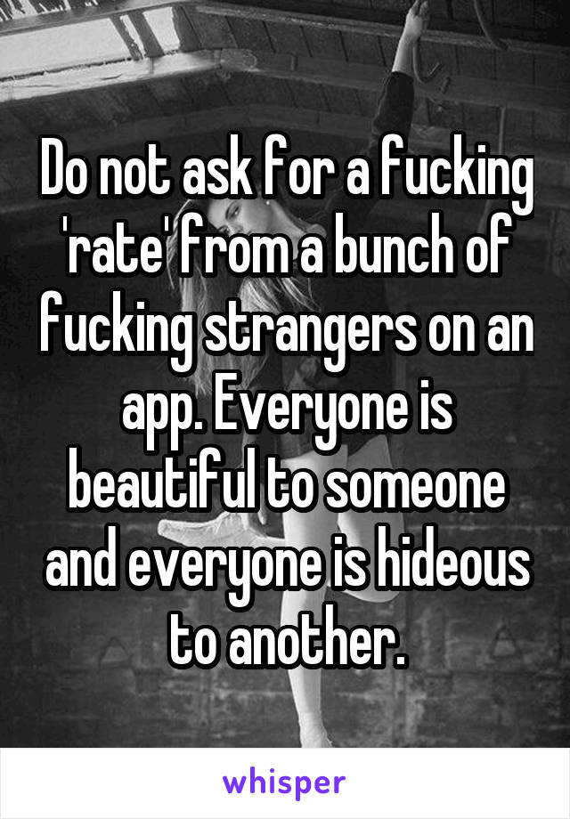 Do not ask for a fucking 'rate' from a bunch of fucking strangers on an app. Everyone is beautiful to someone and everyone is hideous to another.