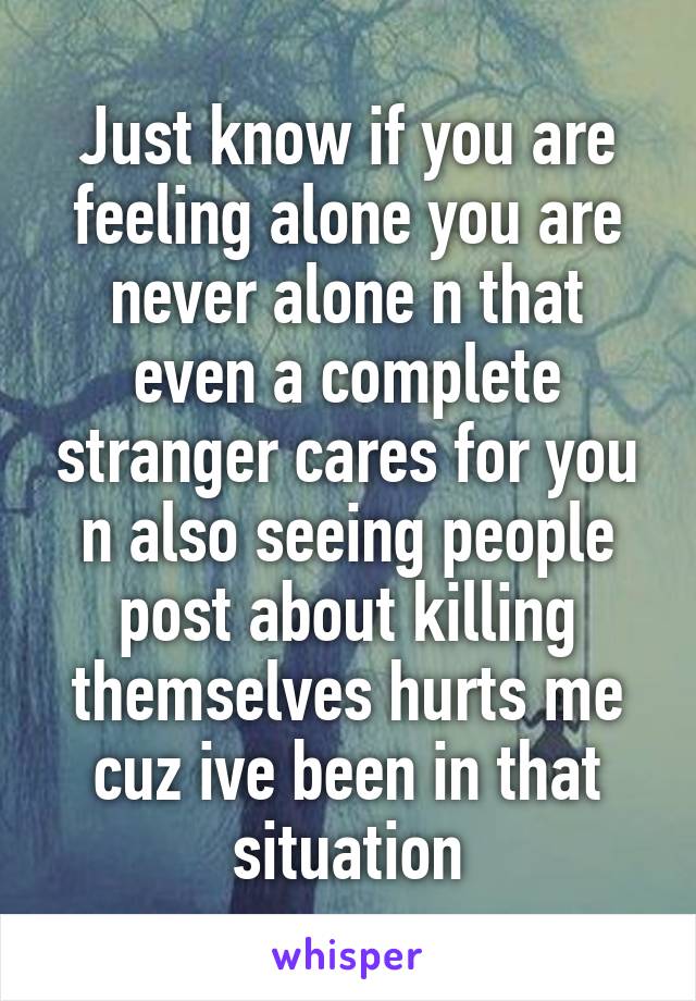 Just know if you are feeling alone you are never alone n that even a complete stranger cares for you n also seeing people post about killing themselves hurts me cuz ive been in that situation