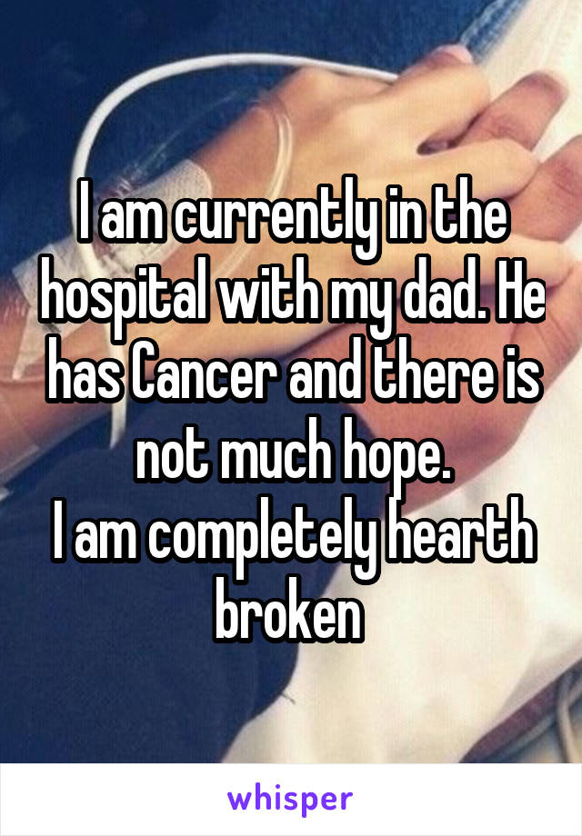 I am currently in the hospital with my dad. He has Cancer and there is not much hope.
I am completely hearth broken 