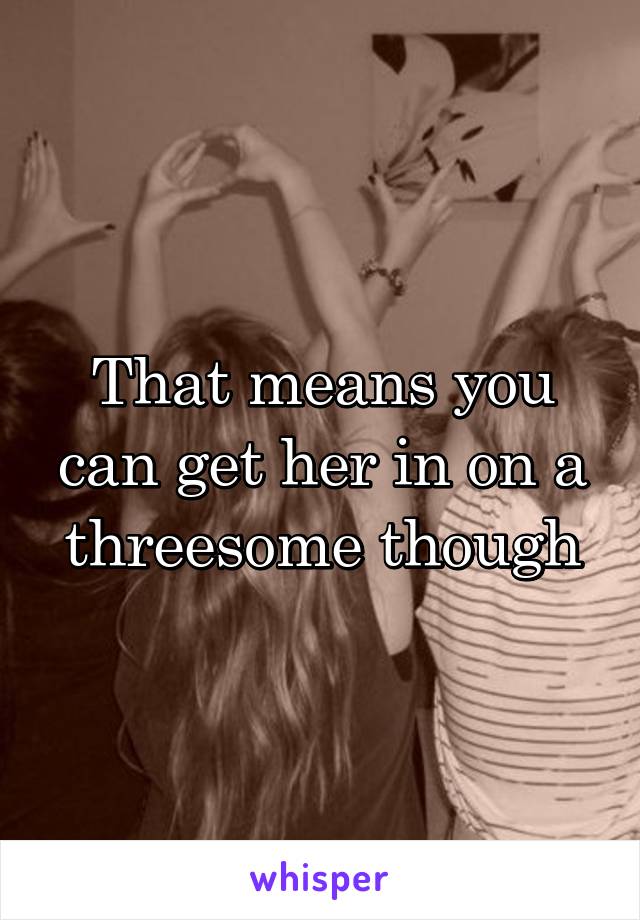 That means you can get her in on a threesome though