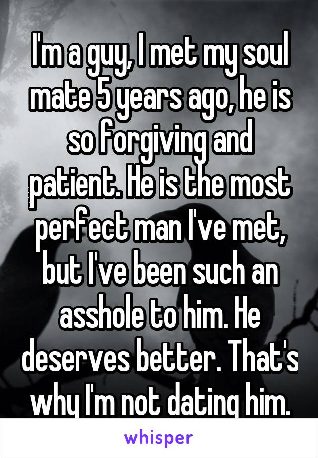 I'm a guy, I met my soul mate 5 years ago, he is so forgiving and patient. He is the most perfect man I've met, but I've been such an asshole to him. He deserves better. That's why I'm not dating him.