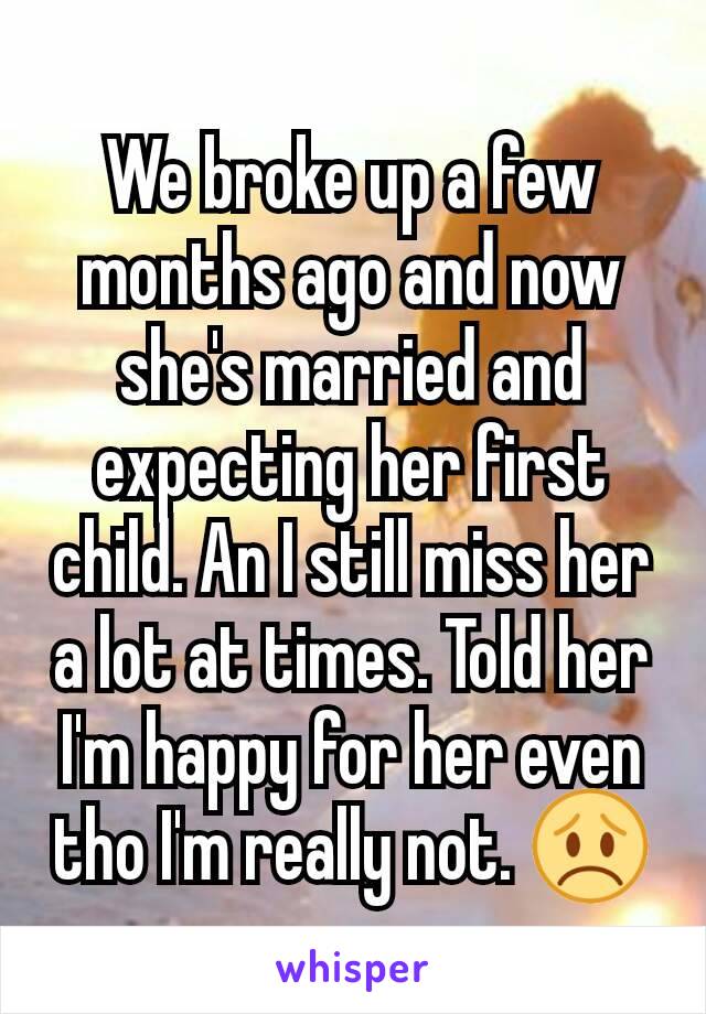 We broke up a few months ago and now she's married and expecting her first child. An I still miss her a lot at times. Told her I'm happy for her even tho I'm really not. 😞