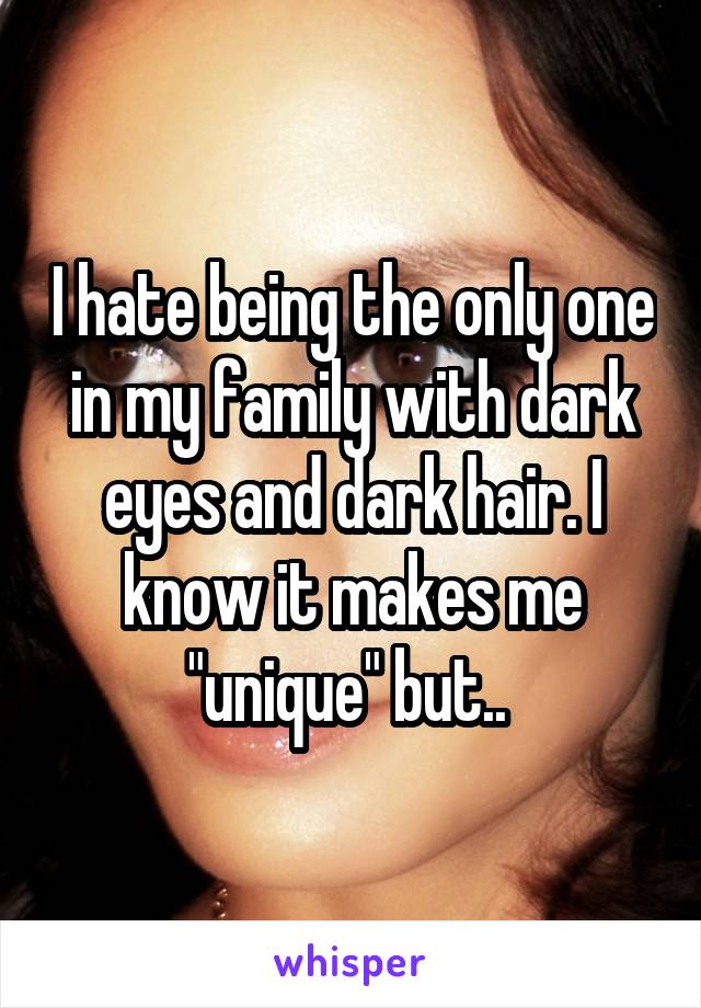 I hate being the only one in my family with dark eyes and dark hair. I know it makes me "unique" but.. 