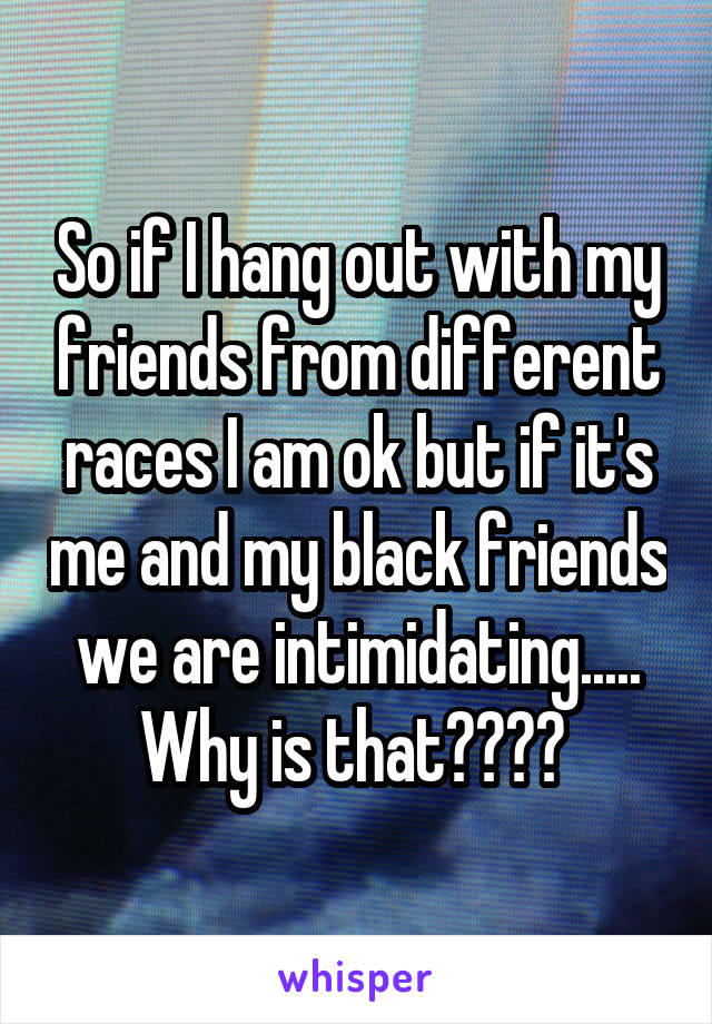 So if I hang out with my friends from different races I am ok but if it's me and my black friends we are intimidating..... Why is that???? 