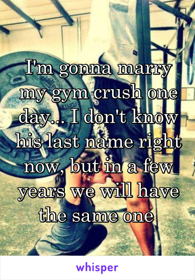 I'm gonna marry my gym crush one day... I don't know his last name right now, but in a few years we will have the same one 