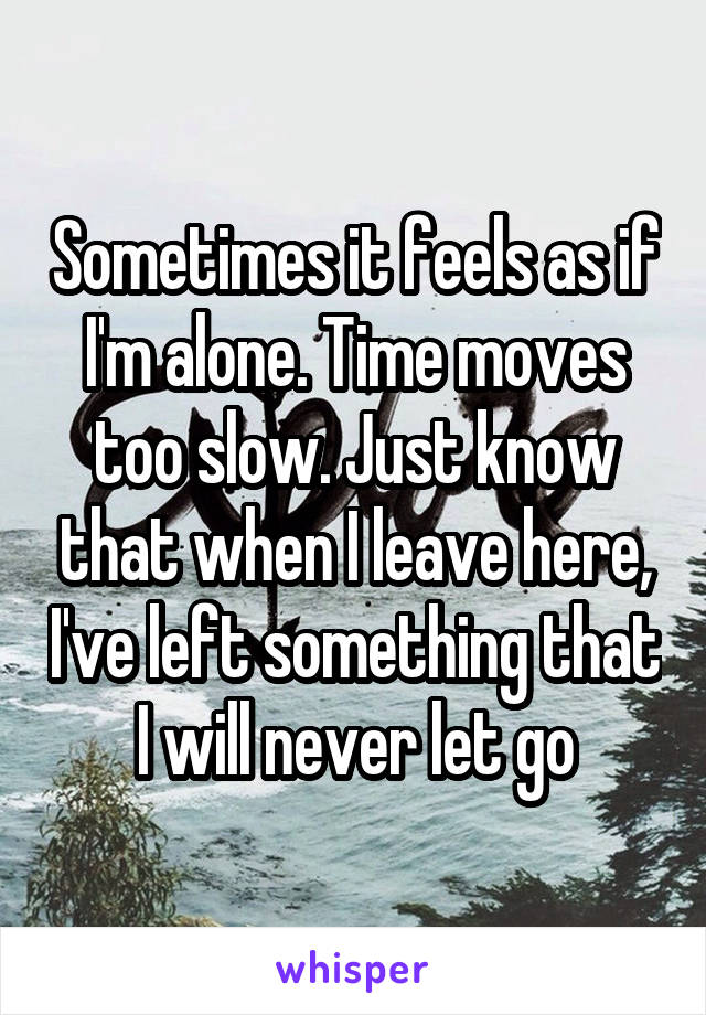 Sometimes it feels as if I'm alone. Time moves too slow. Just know that when I leave here, I've left something that I will never let go