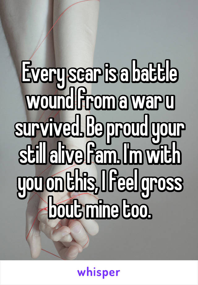 Every scar is a battle wound from a war u survived. Be proud your still alive fam. I'm with you on this, I feel gross bout mine too.