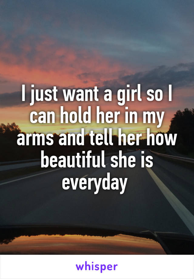 I just want a girl so I can hold her in my arms and tell her how beautiful she is everyday 