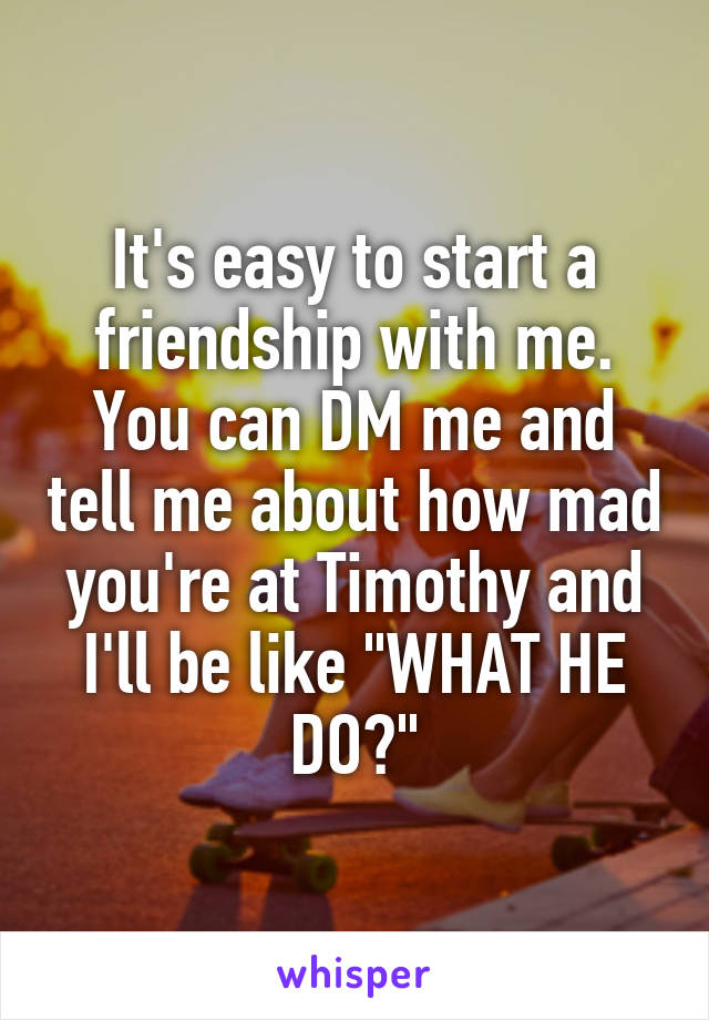 It's easy to start a friendship with me.
You can DM me and tell me about how mad you're at Timothy and I'll be like "WHAT HE DO?"