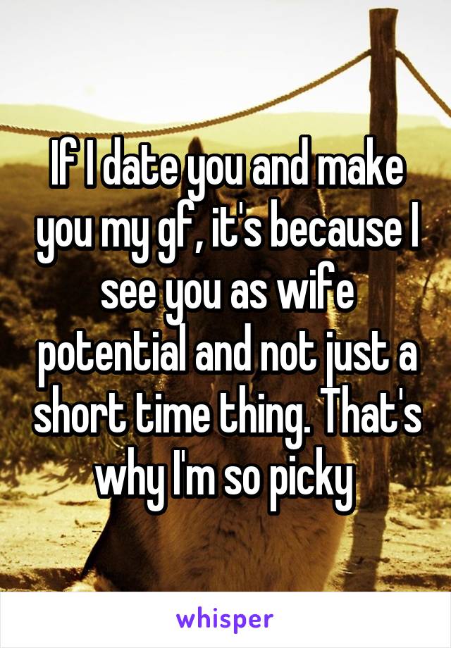 If I date you and make you my gf, it's because I see you as wife potential and not just a short time thing. That's why I'm so picky 