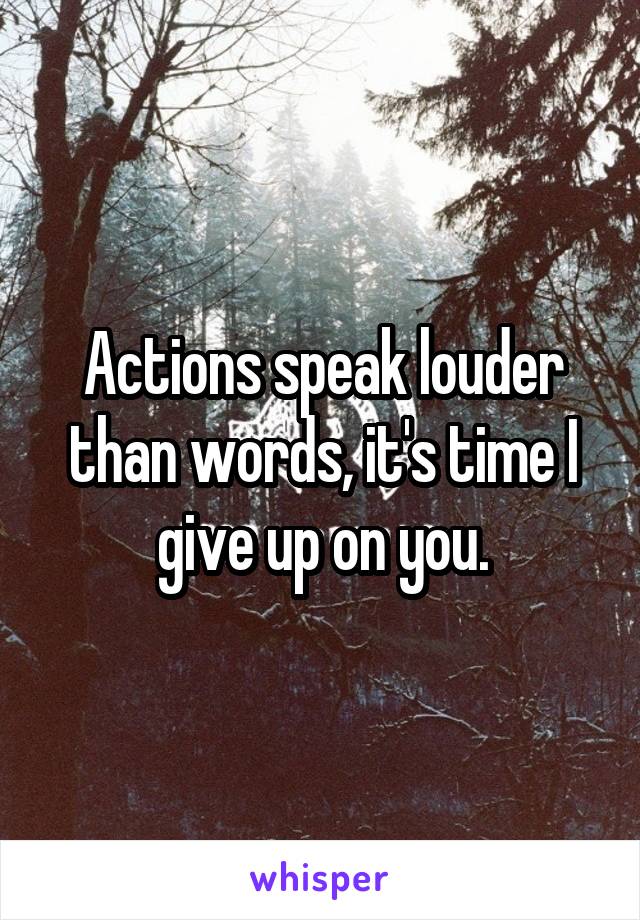 Actions speak louder than words, it's time I give up on you.