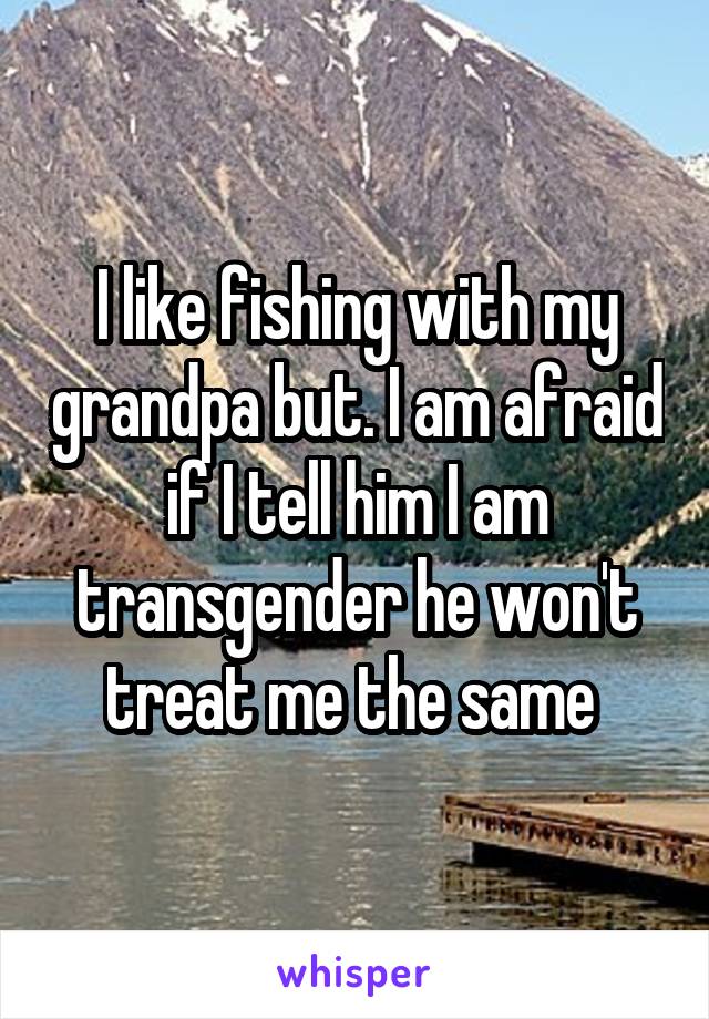 I like fishing with my grandpa but. I am afraid if I tell him I am transgender he won't treat me the same 