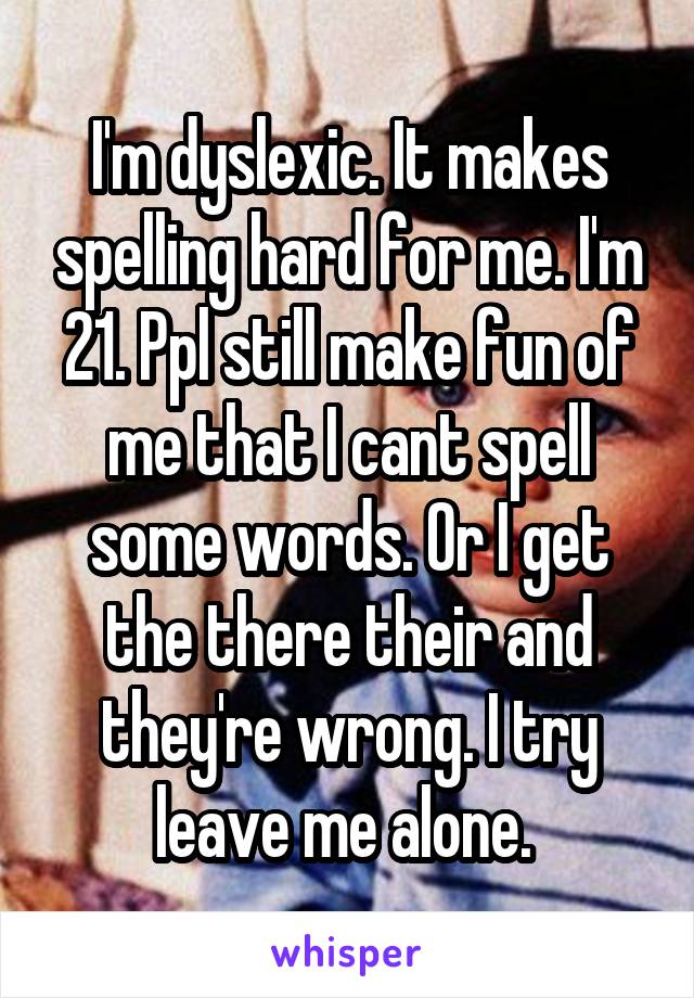 I'm dyslexic. It makes spelling hard for me. I'm 21. Ppl still make fun of me that I cant spell some words. Or I get the there their and they're wrong. I try leave me alone. 