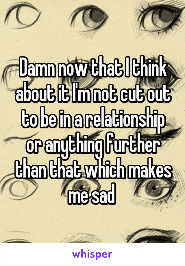 Damn now that I think about it I'm not cut out to be in a relationship or anything further than that which makes me sad 