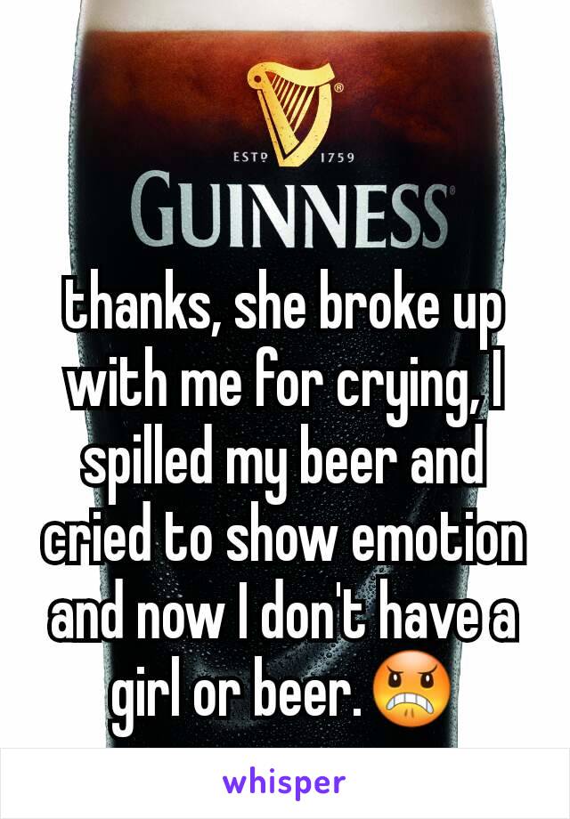 thanks, she broke up with me for crying, I spilled my beer and cried to show emotion and now I don't have a girl or beer.😠