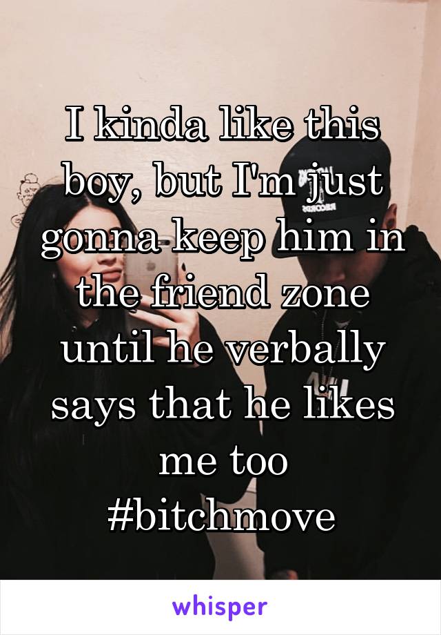 I kinda like this boy, but I'm just gonna keep him in the friend zone until he verbally says that he likes me too
#bitchmove