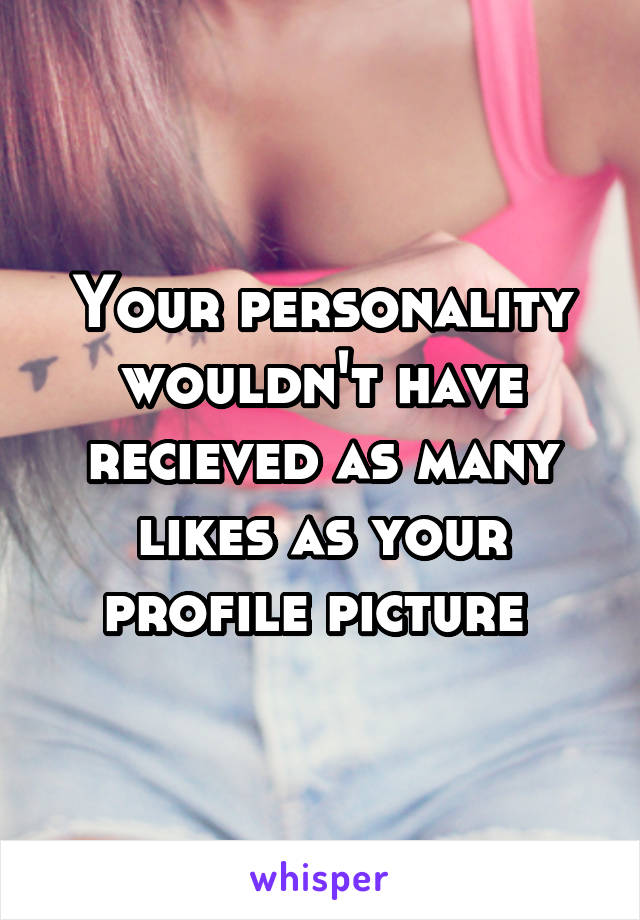 Your personality wouldn't have recieved as many likes as your profile picture 