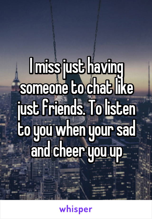 I miss just having someone to chat like just friends. To listen to you when your sad and cheer you up