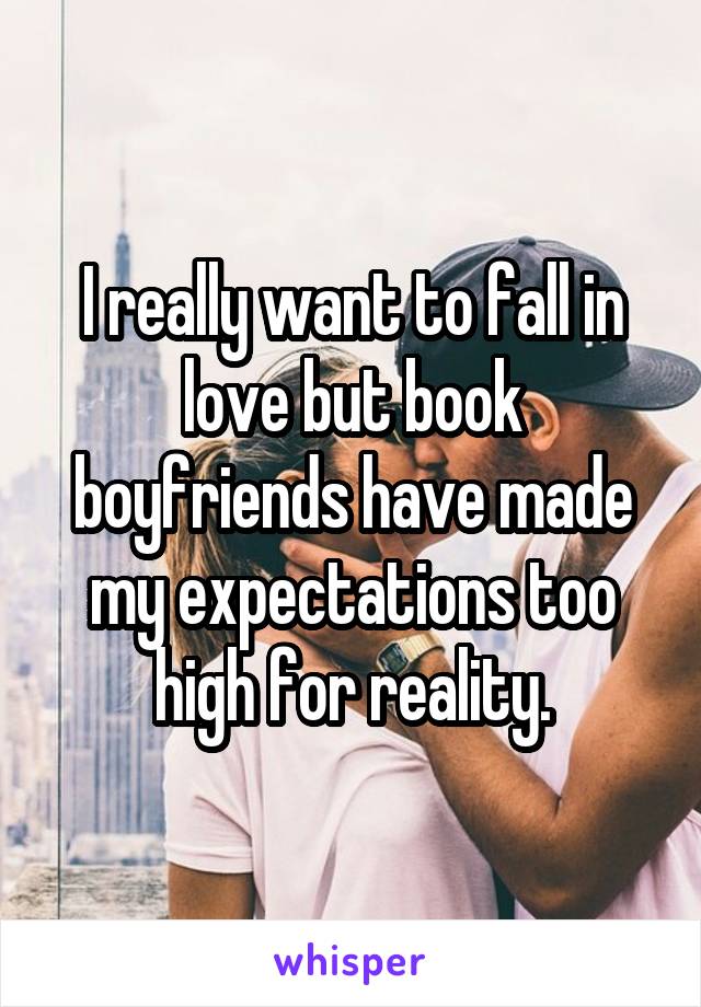 I really want to fall in love but book boyfriends have made my expectations too high for reality.