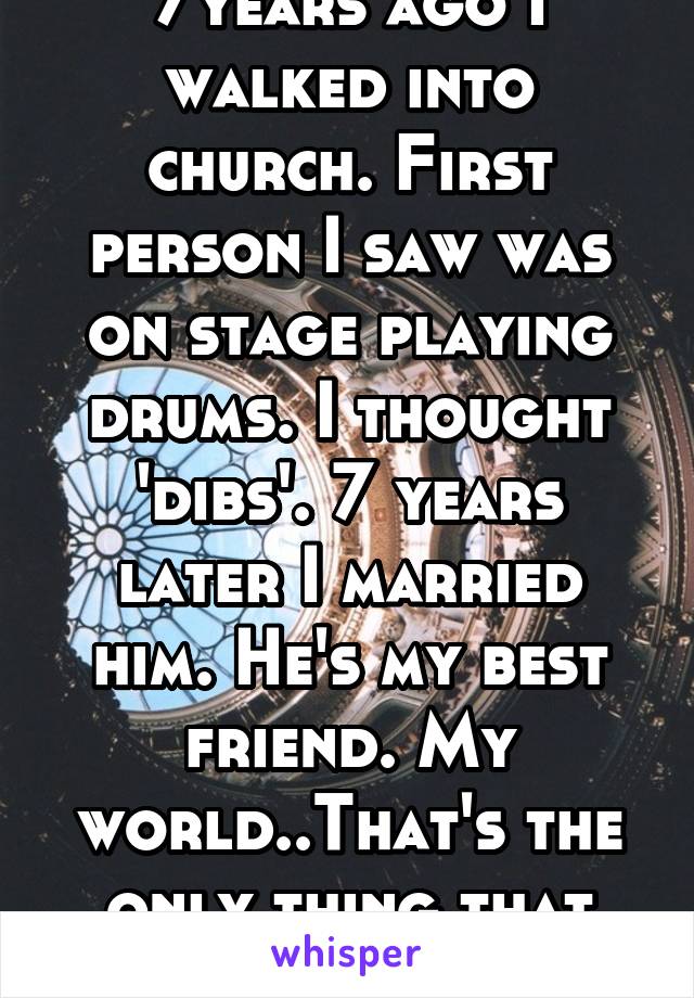 7years ago I walked into church. First person I saw was on stage playing drums. I thought 'dibs'. 7 years later I married him. He's my best friend. My world..That's the only thing that helped @ church